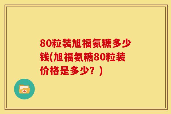 80粒装旭福氨糖多少钱(旭福氨糖80粒装价格是多少？)