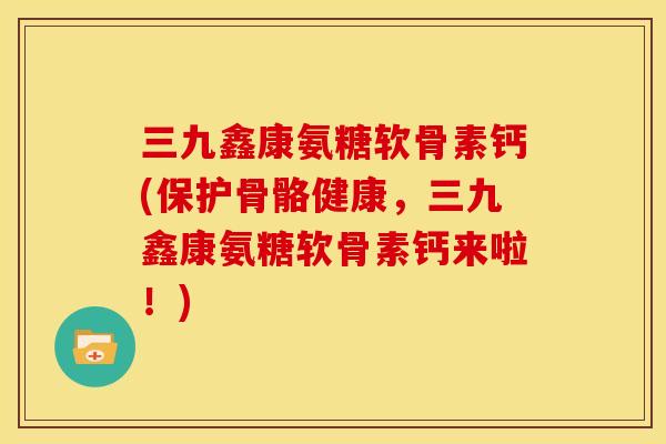 三九鑫康氨糖软骨素钙(保护骨骼健康，三九鑫康氨糖软骨素钙来啦！)