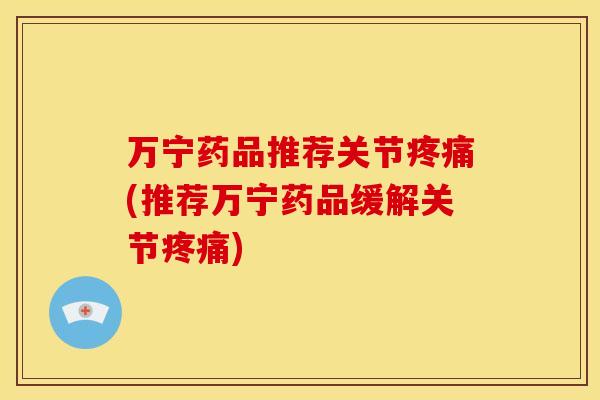万宁药品推荐关节疼痛(推荐万宁药品缓解关节疼痛)
