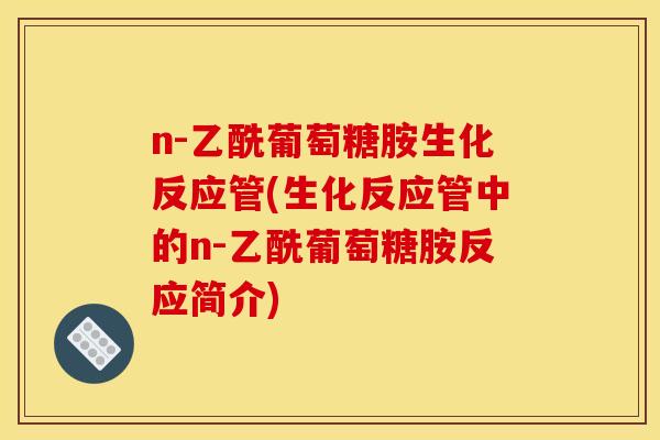 n-乙酰葡萄糖胺生化反应管(生化反应管中的n-乙酰葡萄糖胺反应简介)