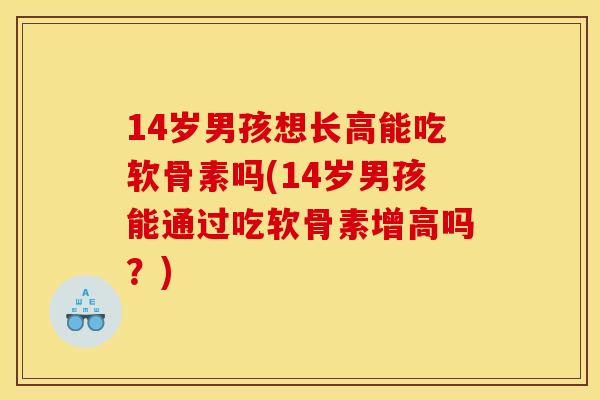 14岁男孩想长高能吃软骨素吗(14岁男孩能通过吃软骨素增高吗？)