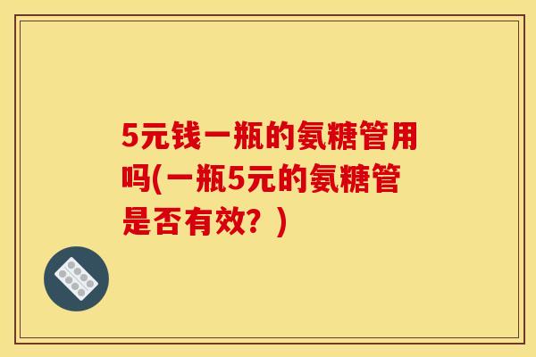 5元钱一瓶的氨糖管用吗(一瓶5元的氨糖管是否有效？)