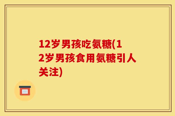 12岁男孩吃氨糖(12岁男孩食用氨糖引人关注)