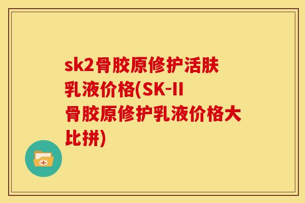 sk2骨胶原修护活肤乳液价格(SK-II骨胶原修护乳液价格大比拼)