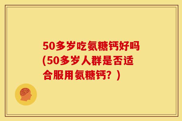 50多岁吃氨糖钙好吗(50多岁人群是否适合服用氨糖钙？)