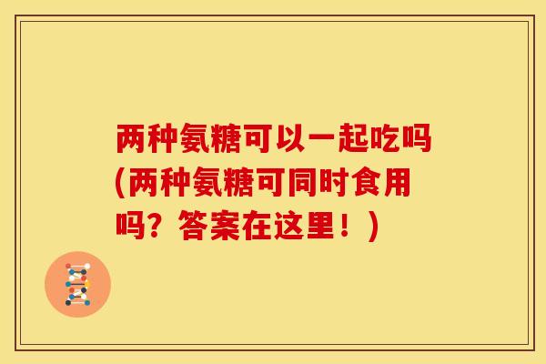 两种氨糖可以一起吃吗(两种氨糖可同时食用吗？答案在这里！)
