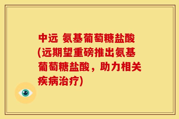 中远 氨基葡萄糖盐酸(远期望重磅推出氨基葡萄糖盐酸，助力相关疾病治疗)