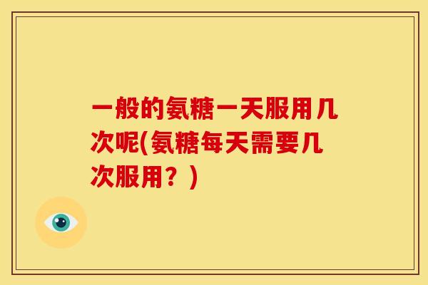 一般的氨糖一天服用几次呢(氨糖每天需要几次服用？)