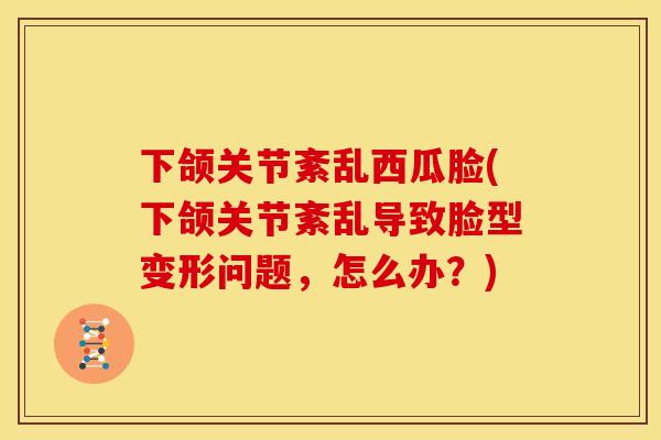 下颌关节紊乱西瓜脸(下颌关节紊乱导致脸型变形问题，怎么办？)