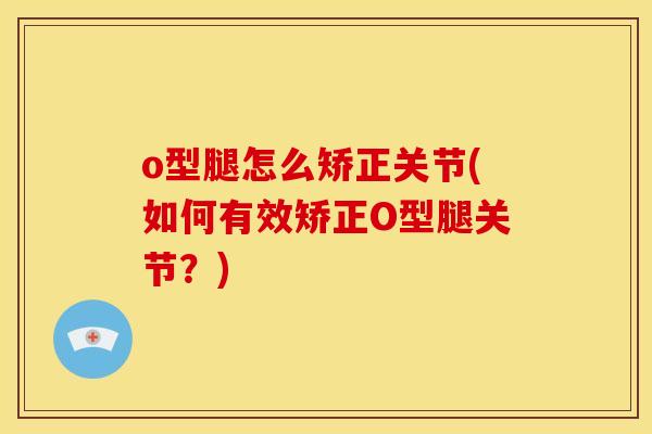 o型腿怎么矫正关节(如何有效矫正O型腿关节？)