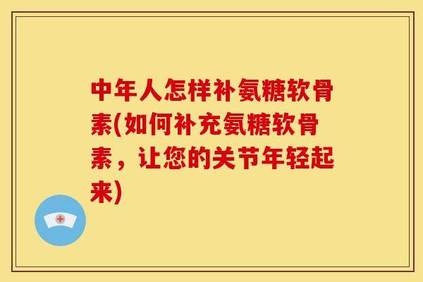 中年人怎样补氨糖软骨素(如何补充氨糖软骨素，让您的关节年轻起来)
