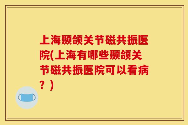 上海颞颌关节磁共振医院(上海有哪些颞颌关节磁共振医院可以看病？)
