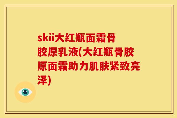 skii大红瓶面霜骨胶原乳液(大红瓶骨胶原面霜助力肌肤紧致亮泽)
