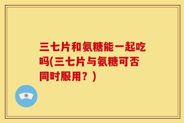 三七片和氨糖能一起吃吗(三七片与氨糖可否同时服用？)