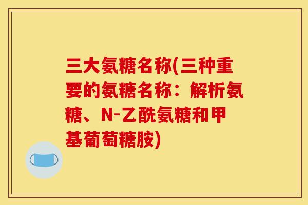 三大氨糖名称(三种重要的氨糖名称：解析氨糖、N-乙酰氨糖和甲基葡萄糖胺)