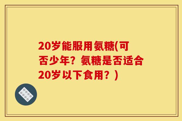 20岁能服用氨糖(可否少年？氨糖是否适合20岁以下食用？)