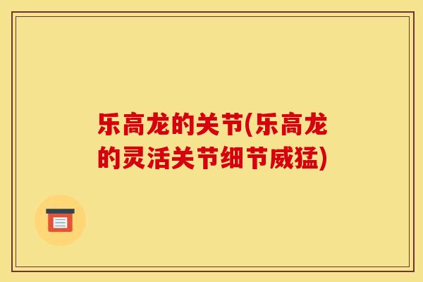 乐高龙的关节(乐高龙的灵活关节细节威猛)