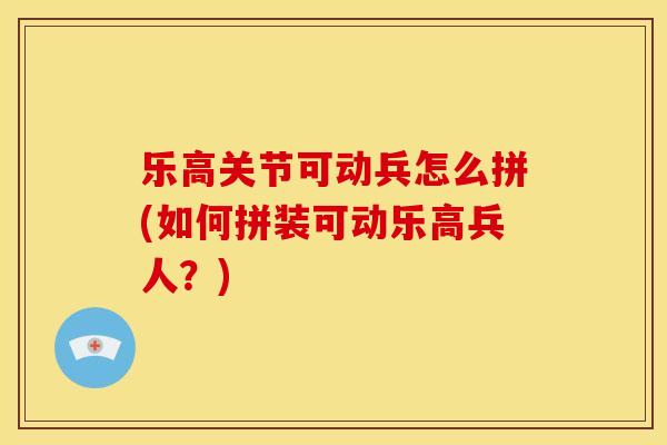 乐高关节可动兵怎么拼(如何拼装可动乐高兵人？)