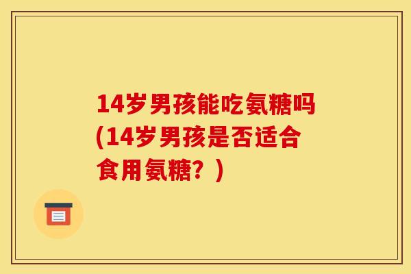 14岁男孩能吃氨糖吗(14岁男孩是否适合食用氨糖？)