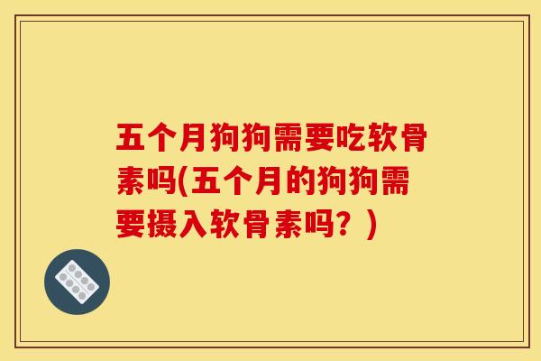 五个月狗狗需要吃软骨素吗(五个月的狗狗需要摄入软骨素吗？)