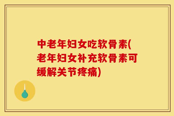 中老年妇女吃软骨素(老年妇女补充软骨素可缓解关节疼痛)
