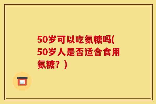 50岁可以吃氨糖吗(50岁人是否适合食用氨糖？)
