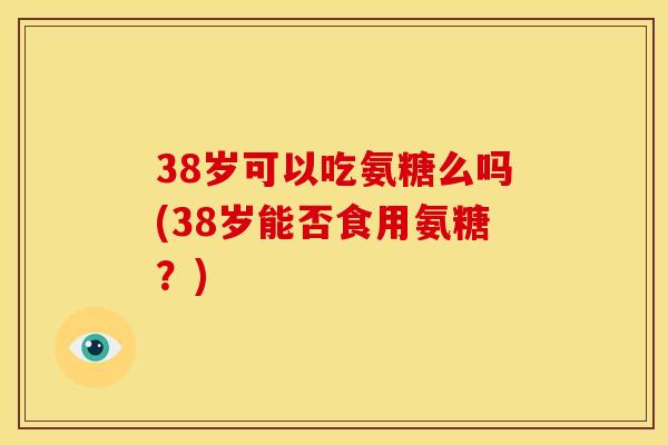 38岁可以吃氨糖么吗(38岁能否食用氨糖？)