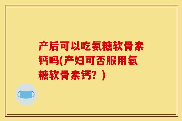 产后可以吃氨糖软骨素钙吗(产妇可否服用氨糖软骨素钙？)