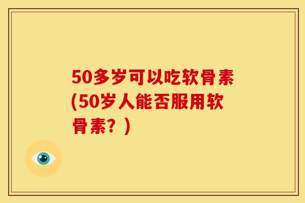 50多岁可以吃软骨素(50岁人能否服用软骨素？)