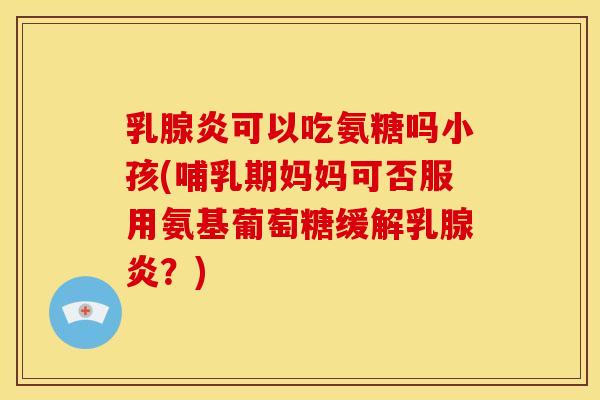 乳腺炎可以吃氨糖吗小孩(哺乳期妈妈可否服用氨基葡萄糖缓解乳腺炎？)