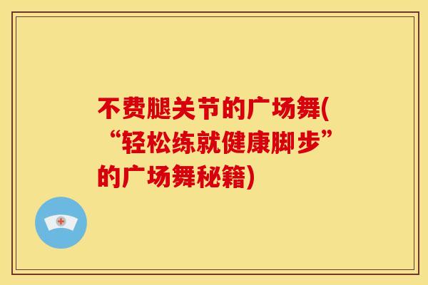不费腿关节的广场舞(“轻松练就健康脚步”的广场舞秘籍)