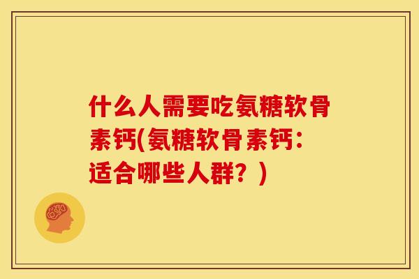 什么人需要吃氨糖软骨素钙(氨糖软骨素钙：适合哪些人群？)