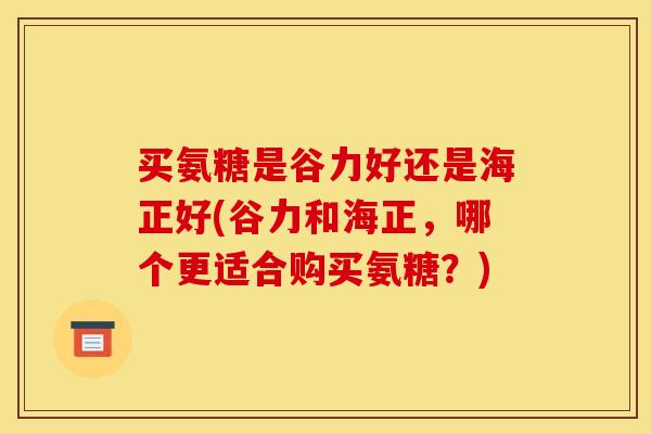 买氨糖是谷力好还是海正好(谷力和海正，哪个更适合购买氨糖？)
