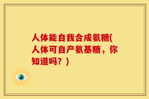 人体能自我合成氨糖(人体可自产氨基糖，你知道吗？)
