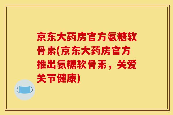 京东大药房官方氨糖软骨素(京东大药房官方推出氨糖软骨素，关爱关节健康)