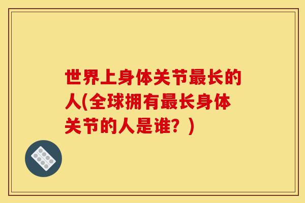 世界上身体关节最长的人(全球拥有最长身体关节的人是谁？)