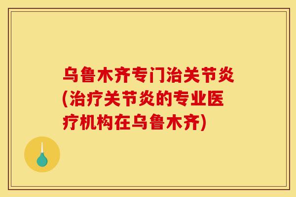 乌鲁木齐专门治关节炎(治疗关节炎的专业医疗机构在乌鲁木齐)