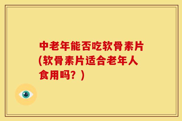 中老年能否吃软骨素片(软骨素片适合老年人食用吗？)