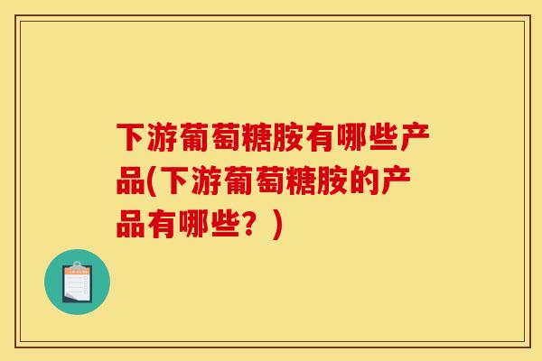 下游葡萄糖胺有哪些产品(下游葡萄糖胺的产品有哪些？)