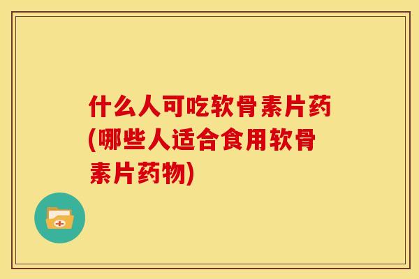 什么人可吃软骨素片药(哪些人适合食用软骨素片药物)