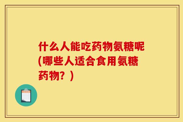 什么人能吃药物氨糖呢(哪些人适合食用氨糖药物？)