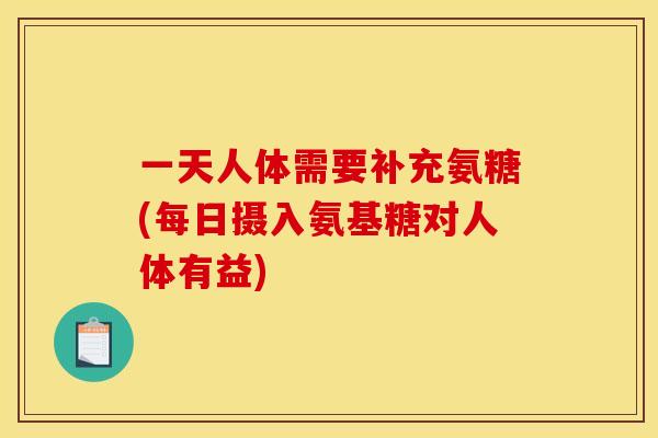 一天人体需要补充氨糖(每日摄入氨基糖对人体有益)