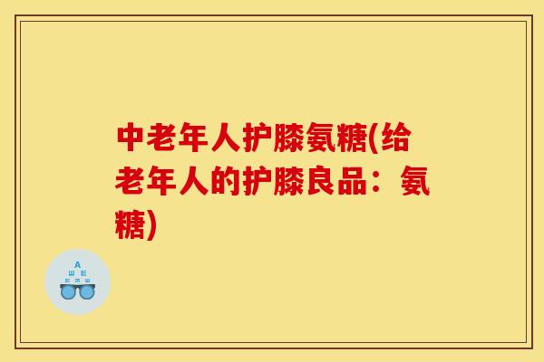 中老年人护膝氨糖(给老年人的护膝良品：氨糖)