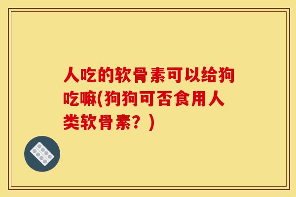 人吃的软骨素可以给狗吃嘛(狗狗可否食用人类软骨素？)