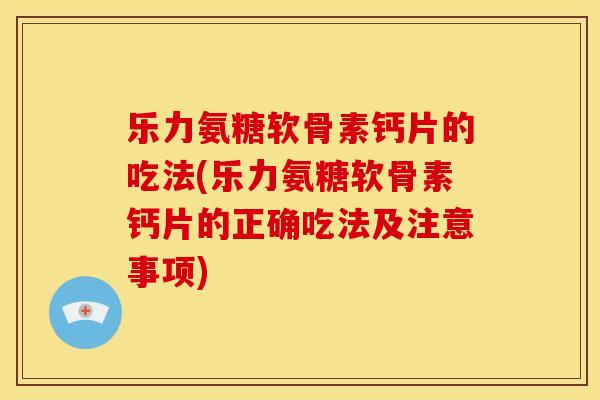 乐力氨糖软骨素钙片的吃法(乐力氨糖软骨素钙片的正确吃法及注意事项)