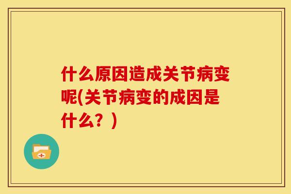 什么原因造成关节病变呢(关节病变的成因是什么？)