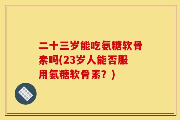 二十三岁能吃氨糖软骨素吗(23岁人能否服用氨糖软骨素？)
