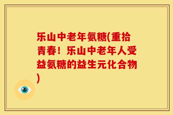乐山中老年氨糖(重拾青春！乐山中老年人受益氨糖的益生元化合物)