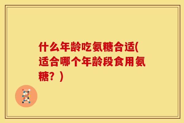 什么年龄吃氨糖合适(适合哪个年龄段食用氨糖？)
