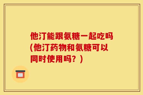 他汀能跟氨糖一起吃吗(他汀药物和氨糖可以同时使用吗？)